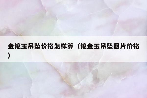 金镶玉吊坠价格怎样算 镶金玉吊坠图片价格