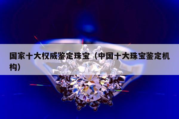 国家十大权威鉴定珠宝 中国十大珠宝鉴定机构