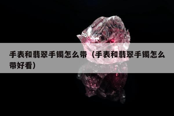 手表和翡翠手镯怎么带 手表和翡翠手镯怎么带好看