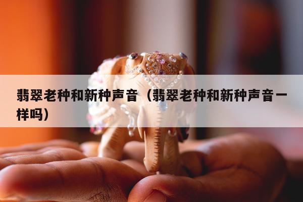 翡翠老种和新种声音 翡翠老种和新种声音一样吗