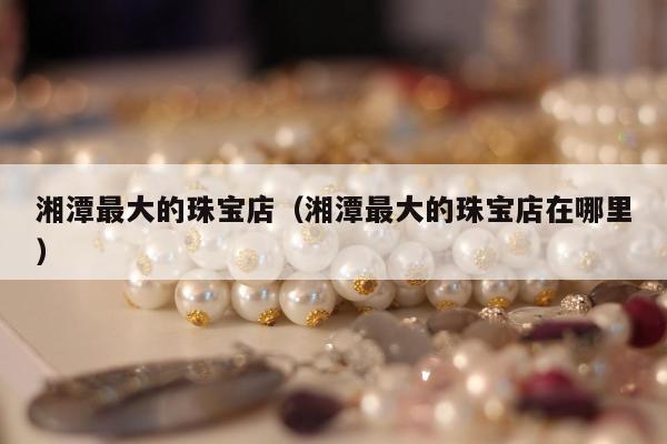 湘潭最大的珠宝店 湘潭最大的珠宝店在哪里