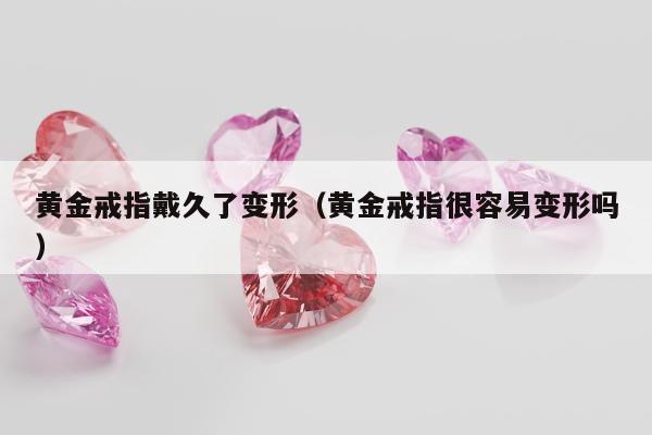 黄金戒指戴久了变形 黄金戒指很容易变形吗