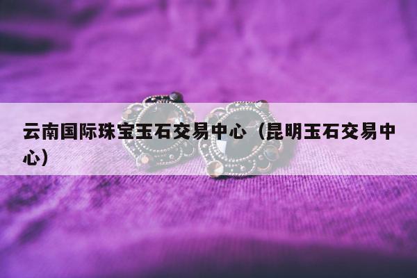 云南国际珠宝玉石交易中心 昆明玉石交易中心