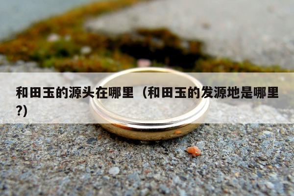 和田玉的源头在哪里 和田玉的发源地是哪里?