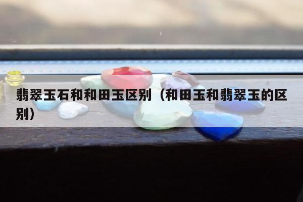 翡翠玉石和和田玉区别 和田玉和翡翠玉的区别