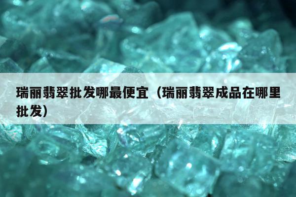 瑞丽翡翠批发哪最便宜 瑞丽翡翠成品在哪里批发