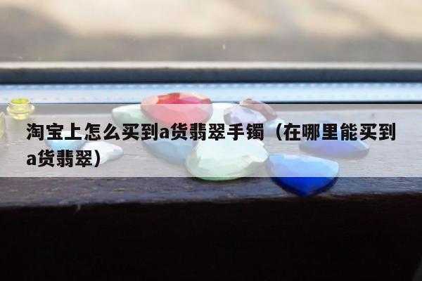 淘宝上怎么买到a货翡翠手镯 在哪里能买到a货翡翠