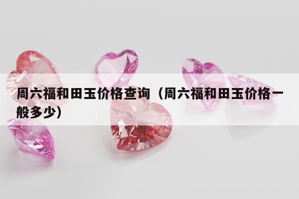 周六福和田玉价格查询 周六福和田玉价格一般多少