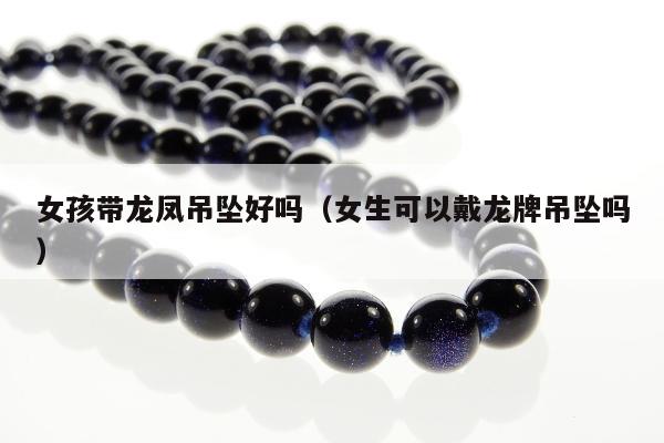 女孩带龙凤吊坠好吗 女生可以戴龙牌吊坠吗