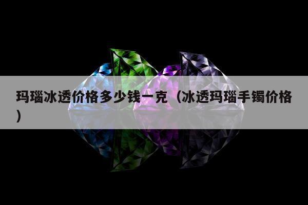 玛瑙冰透价格多少钱一克 冰透玛瑙手镯价格