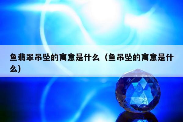 鱼翡翠吊坠的寓意是什么 鱼吊坠的寓意是什么
