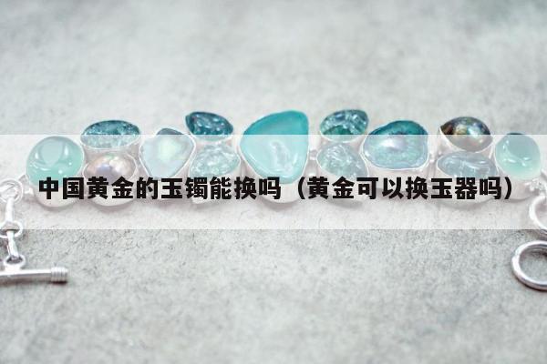 中国黄金的玉镯能换吗 黄金可以换玉器吗