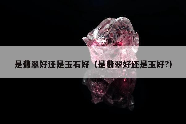 是翡翠好还是玉石好 是翡翠好还是玉好?