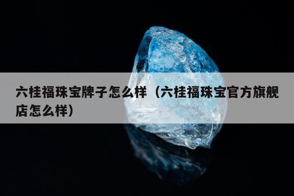 六桂福珠宝牌子怎么样 六桂福珠宝官方旗舰店怎么样
