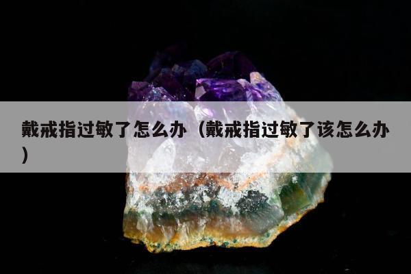 戴戒指过敏了怎么办 戴戒指过敏了该怎么办