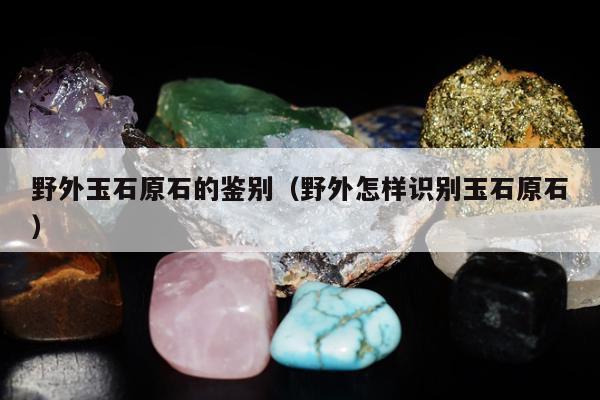 野外玉石原石的鉴别 野外怎样识别玉石原石