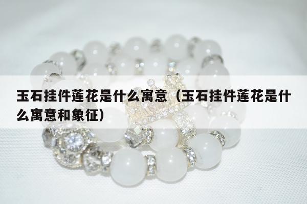 玉石挂件莲花是什么寓意 玉石挂件莲花是什么寓意和象征