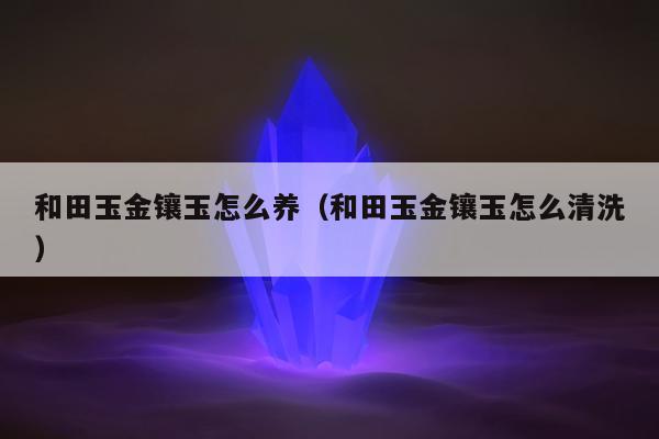 和田玉金镶玉怎么养 和田玉金镶玉怎么清洗