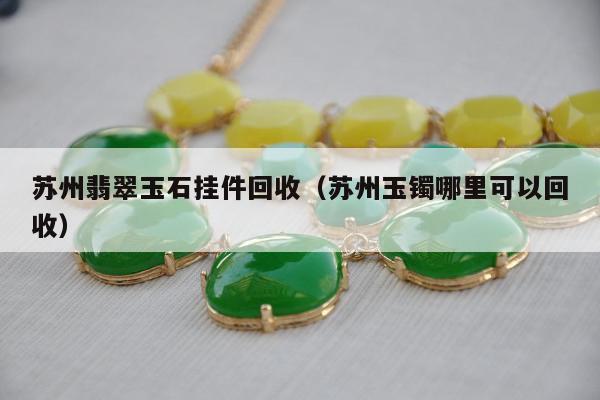 苏州翡翠玉石挂件回收 苏州玉镯哪里可以回收