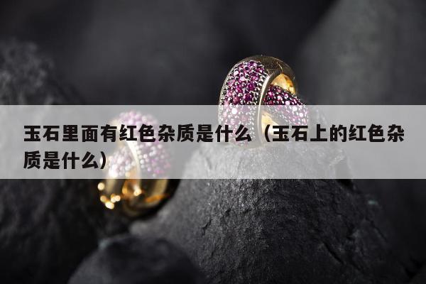 玉石里面有红色杂质是什么 玉石上的红色杂质是什么