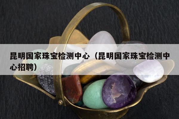 昆明国家珠宝检测中心 昆明国家珠宝检测中心招聘