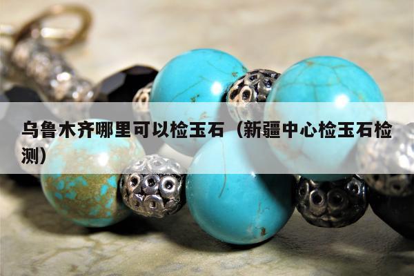 乌鲁木齐哪里可以检玉石 新疆中心检玉石检测