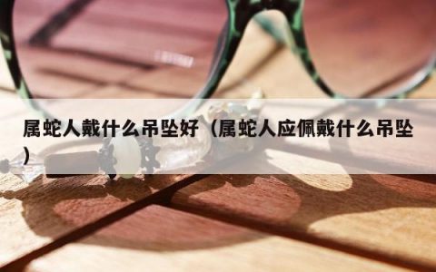 属蛇人戴什么吊坠好 属蛇人应佩戴什么吊坠