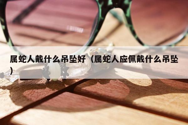 属蛇人戴什么吊坠好 属蛇人应佩戴什么吊坠