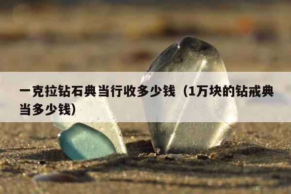 一克拉钻石典当行收多少钱 1万块的钻戒典当多少钱