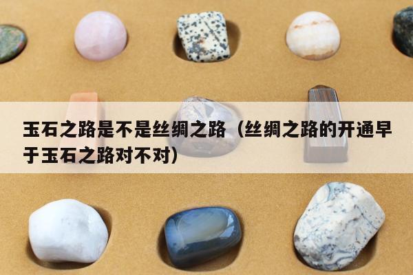 玉石之路是不是丝绸之路 丝绸之路的开通早于玉石之路对不对