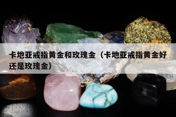 卡地亚戒指黄金和玫瑰金 卡地亚戒指黄金好还是玫瑰金