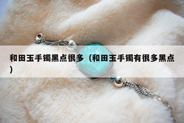 和田玉手镯黑点很多 和田玉手镯有很多黑点