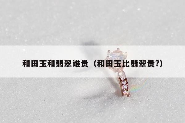 和田玉和翡翠谁贵 和田玉比翡翠贵?