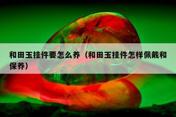 和田玉挂件要怎么养 和田玉挂件怎样佩戴和保养