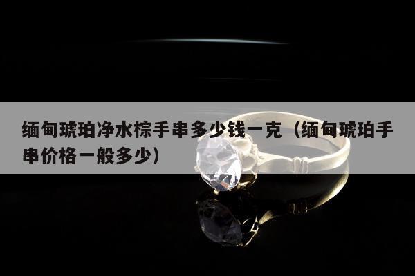 缅甸琥珀净水棕手串多少钱一克 缅甸琥珀手串价格一般多少