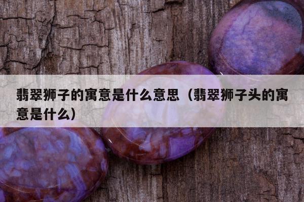 翡翠狮子的寓意是什么意思 翡翠狮子头的寓意是什么