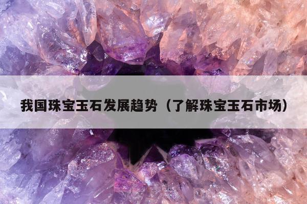 我国珠宝玉石发展趋势 了解珠宝玉石市场