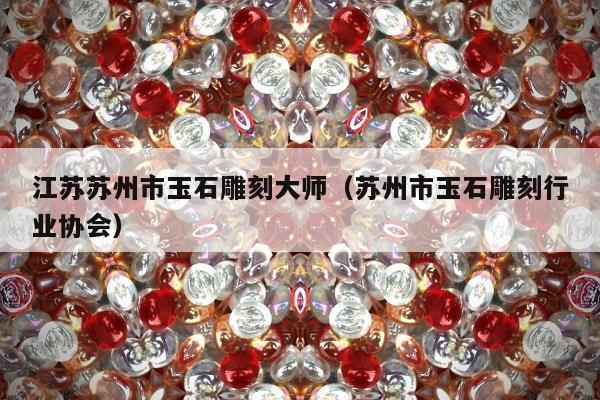 江苏苏州市玉石雕刻大师 苏州市玉石雕刻行业协会