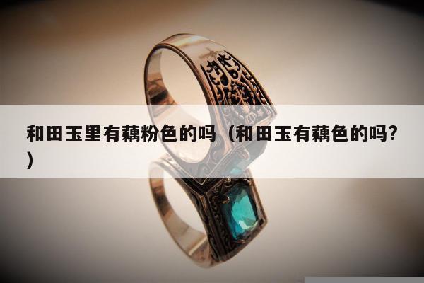 和田玉里有藕粉色的吗 和田玉有藕色的吗?