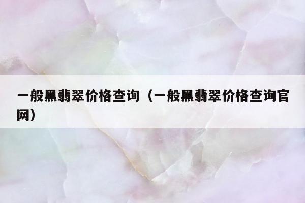 一般黑翡翠价格查询 一般黑翡翠价格查询官网