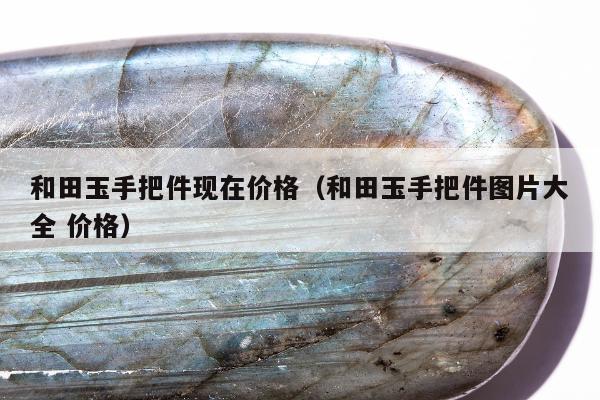 和田玉手把件现在价格 和田玉手把件图片大全 价格