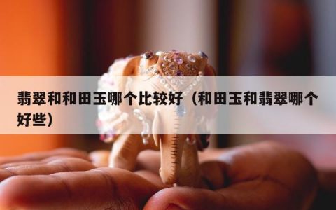翡翠和和田玉哪个比较好 和田玉和翡翠哪个好些