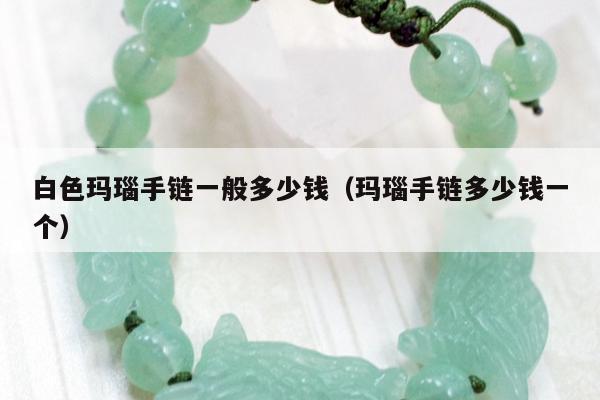白色玛瑙手链一般多少钱 玛瑙手链多少钱一个