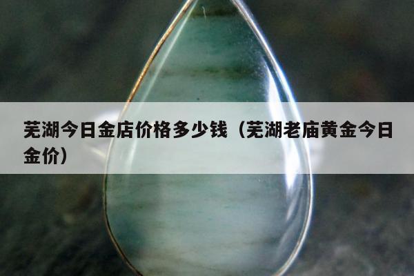 芜湖今日金店价格多少钱 芜湖老庙黄金今日金价