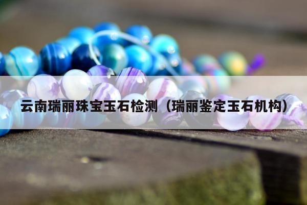 云南瑞丽珠宝玉石检测 瑞丽鉴定玉石机构