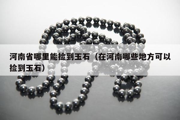 河南省哪里能捡到玉石 在河南哪些地方可以捡到玉石