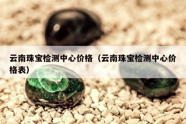 云南珠宝检测中心价格 云南珠宝检测中心价格表