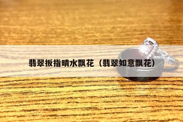 翡翠扳指晴水飘花 翡翠如意飘花