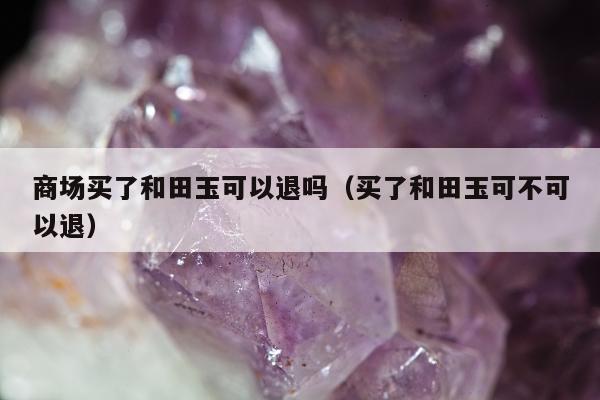商场买了和田玉可以退吗 买了和田玉可不可以退