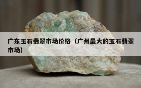 广东玉石翡翠市场价格 广州最大的玉石翡翠市场